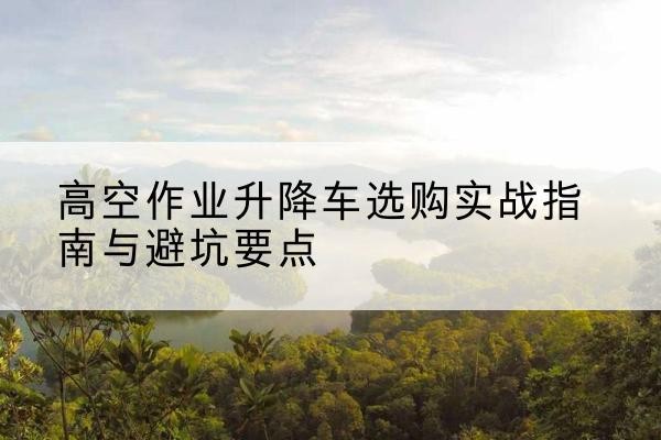 集贤升降车怎么选-高空作业升降车选购实战指南与避坑要点