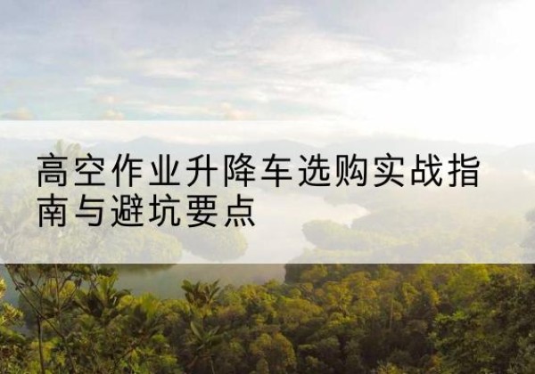 集贤升降车怎么选-高空作业升降车选购实战指南与避坑要点